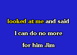 looked at me and said

I can do no more

for him Jim