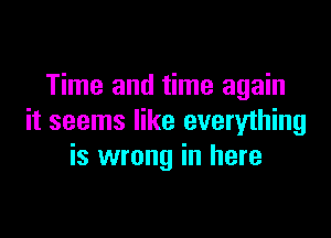 Time and time again

it seems like everything
is wrong in here