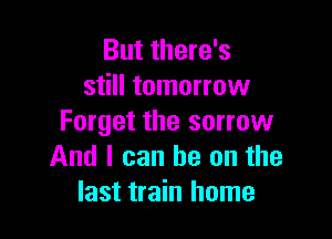 But there's
still tomorrow

Forget the sorrow
And I can he on the
last train home