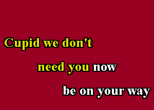 Cupid we don't

need you now

be on your way