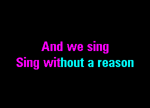 And we sing

Sing without a reason