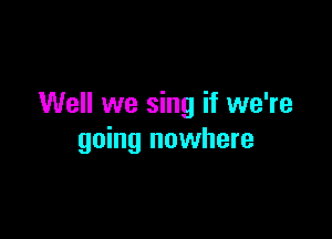 Well we sing if we're

going nowhere