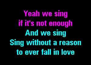 Yeah we sing
if it's not enough

And we sing
Sing without a reason
to ever fall in love