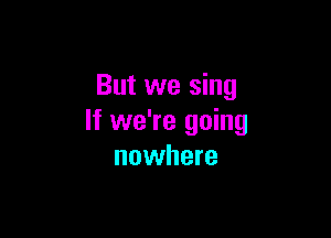 But we sing

If we're going
nowhere