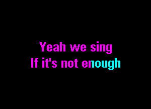 Yeah we sing

If it's not enough