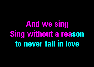 And we sing

Sing without a reason
to never fall in love