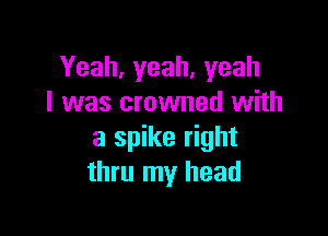 Yeah,yeah,yeah
I was crowned with

a spike right
thru my head