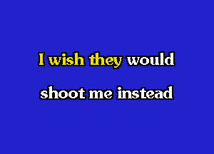 I wish they would

shoot me instead