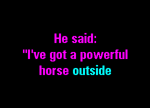 He saidi

I've got a powerful
horse outside