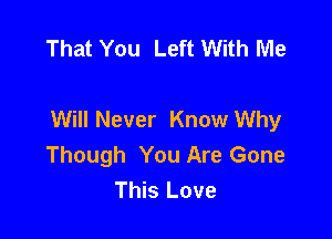 That You Left With Me

Will Never Know Why

Though You Are Gone
This Love