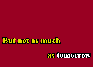 But not as much

as tomorrow