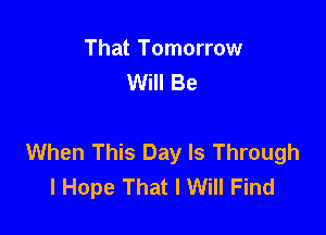 That Tomorrow
Will Be

When This Day Is Through
I Hope That I Will Find
