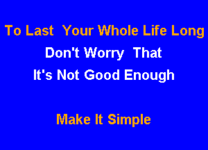 To Last Your Whole Life Long
Don't Worry That
It's Not Good Enough

Make It Simple