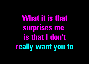 What it is that
surprises me

is that I don't
really want you to