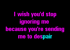 I wish you'd stop
ignoring me

because you're sending
me to despair