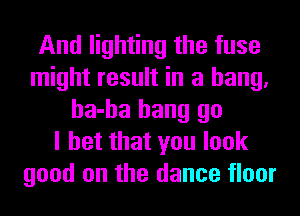 And lighting the fuse
might result in a hang.
ha-ha hang go
I bet that you look
good on the dance floor