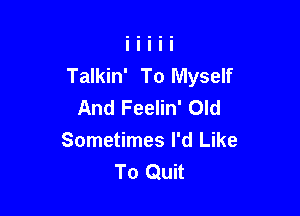 Talkin' To Myself
And Feelin' Old

Sometimes I'd Like
To Quit