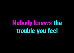 Nobody knows the

trouble you feel