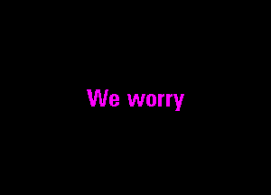 We worry