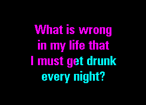 What is wrong
in my life that

I must get drunk
every night?