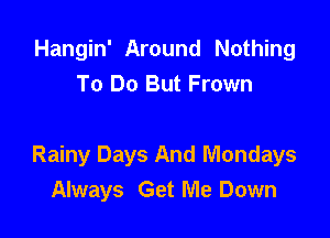 Hangin' Around Nothing
To Do But Frown

Rainy Days And Mondays
Always Get Me Down