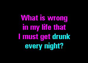 What is wrong
in my life that

I must get drunk
every night?