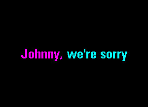 Johnny, we're sorry