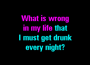 What is wrong
in my life that

I must get drunk
every night?