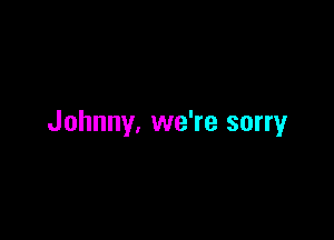 Johnny, we're sorry