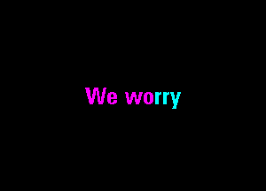 We worry