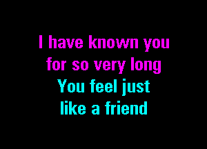 I have known you
for so very long

You feel just
like a friend