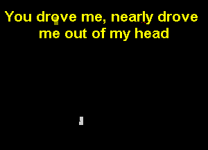 You drqve me, nearly drove
me out of my head