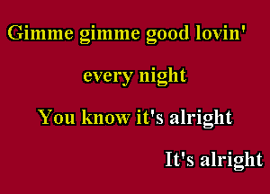 Gimme gimme good lovin'

every night

You know it's alright

It's alright