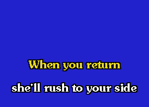 When you return

she'll rush to your side
