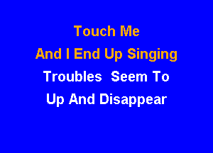 Touch Me
And I End Up Singing

Troubles Seem To
Up And Disappear