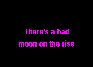 There's a bad

moon on the rise
