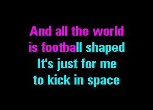 And all the world
is football shaped

It's just for me
to kick in space