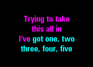 Trying to take
this all in

I've got one. two
three, four, five