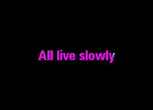 All live slowly