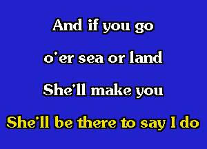 And if you go
o'er sea or land

She'll make you

She'll be there to say I do