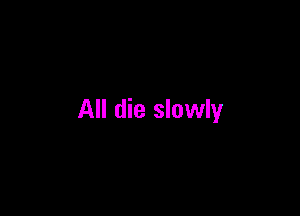All die slowly