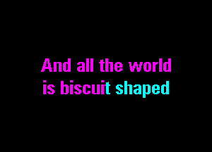And all the world

is biscuit shaped