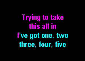 Trying to take
this all in

I've got one. two
three, four, five