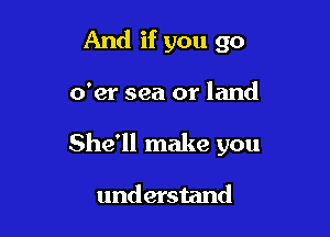 And if you go

o'er sea or land

She'll make you

understand