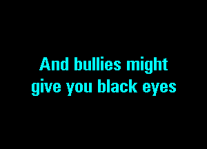 And bullies might

give you black eyes