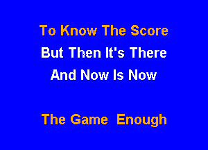 To Know The Score
But Then It's There
And Now Is Now

The Game Enough