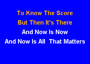 To Know The Score
But Then It's There

And Now Is Now
And Now Is All That Matters