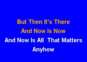 But Then It's There

And Now Is Now
And Now Is All That Matters
Anyhow