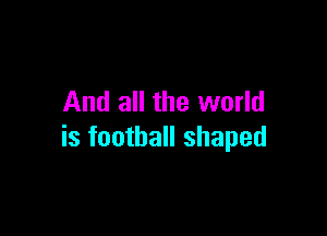 And all the world

is football shaped