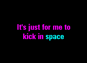 It's just for me to

kick in space